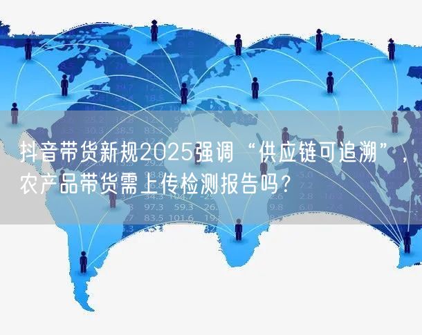 抖音带货新规2025强调“供应链可追溯”，农产品带货需上传检测报告吗？