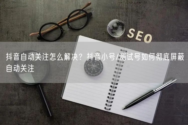 抖音自动关注怎么解决？抖音小号/测试号如何彻底屏蔽自动关注