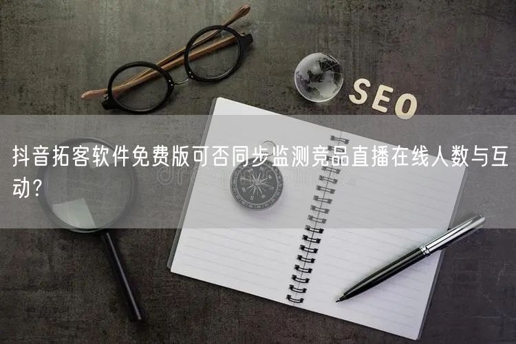 抖音拓客软件免费版可否同步监测竞品直播在线人数与互动？