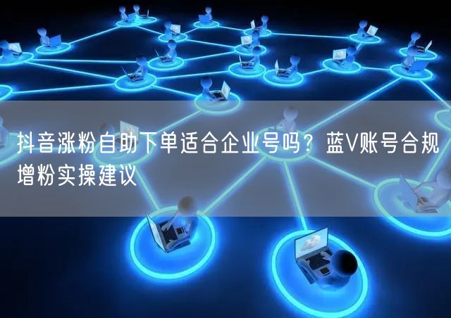 抖音涨粉自助下单适合企业号吗？蓝V账号合规增粉实操建议