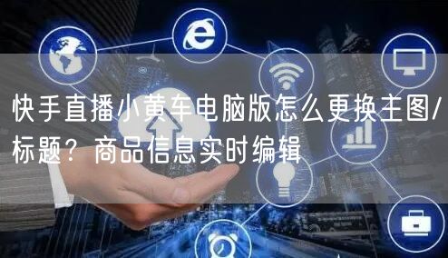 快手直播小黄车电脑版怎么更换主图/标题？商品信息实时编辑
