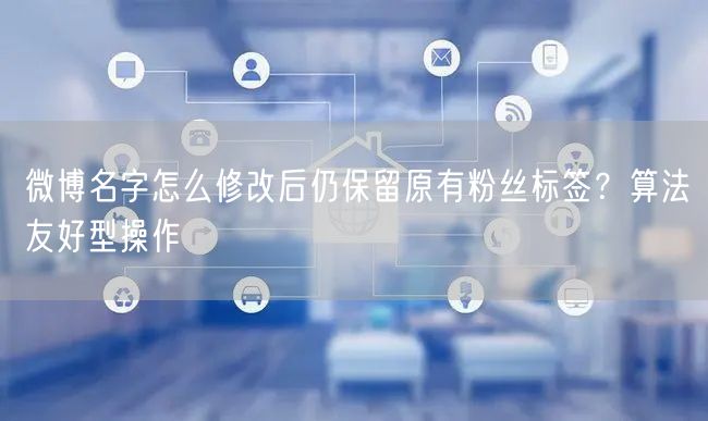 微博名字怎么修改后仍保留原有粉丝标签？算法友好型操作