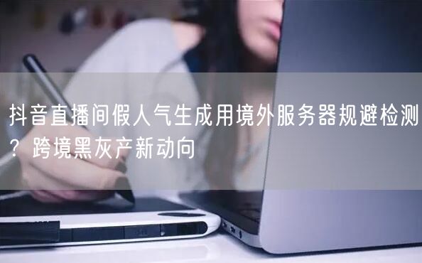 抖音直播间假人气生成用境外服务器规避检测？跨境黑灰产新动向