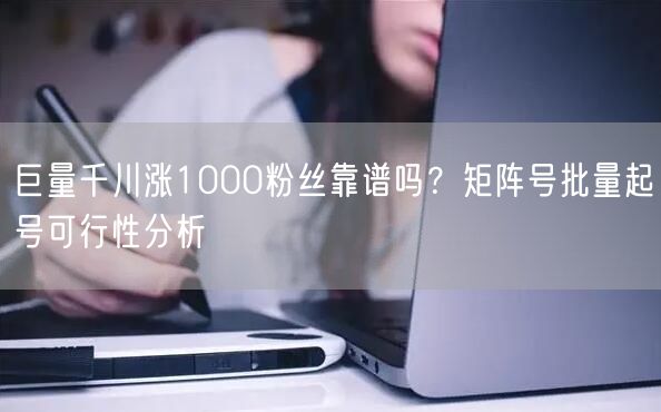 巨量千川涨1000粉丝靠谱吗？矩阵号批量起号可行性分析