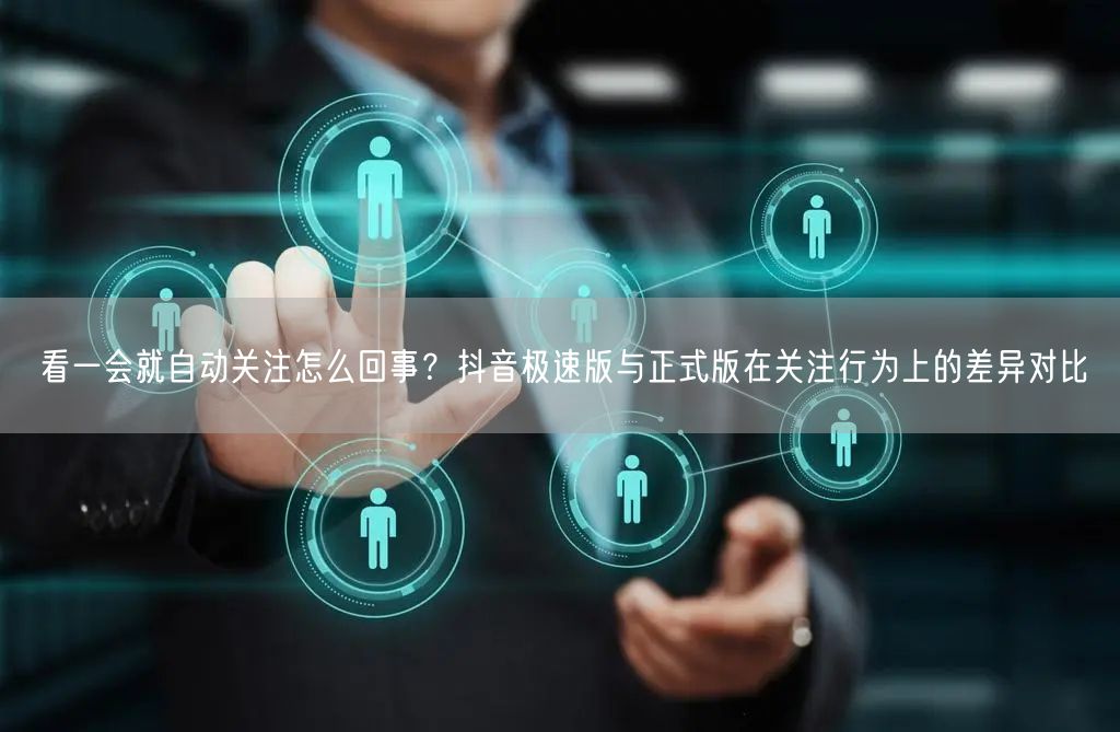 看一会就自动关注怎么回事？抖音极速版与正式版在关注行为上的差异对比