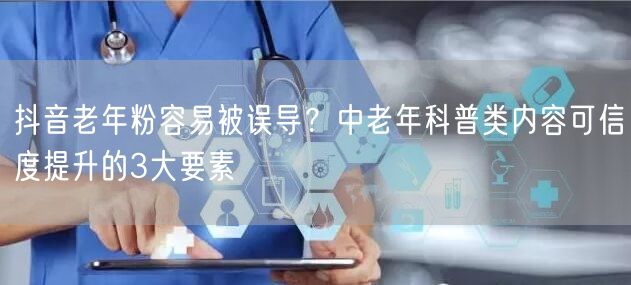 抖音老年粉容易被误导？中老年科普类内容可信度提升的3大要素
