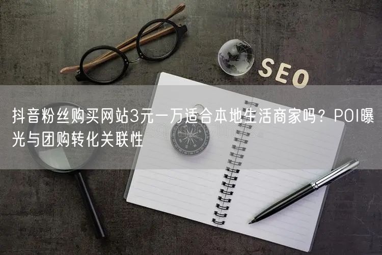 抖音粉丝购买网站3元一万适合本地生活商家吗？POI曝光与团购转化关联性